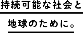 持続可能な社会と地球のために。